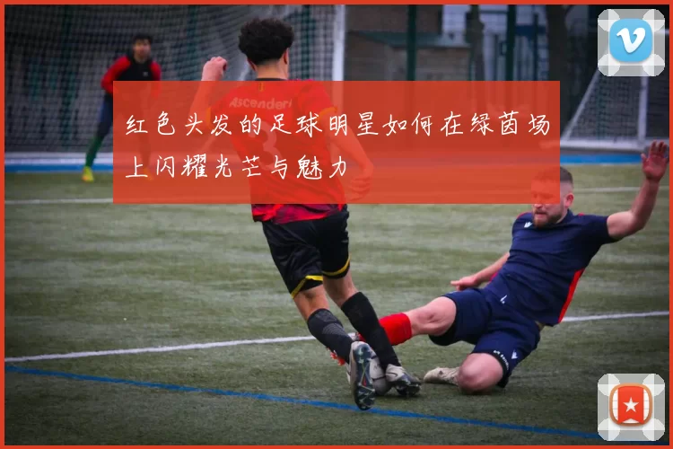 红色头发的足球明星如何在绿茵场上闪耀光芒与魅力