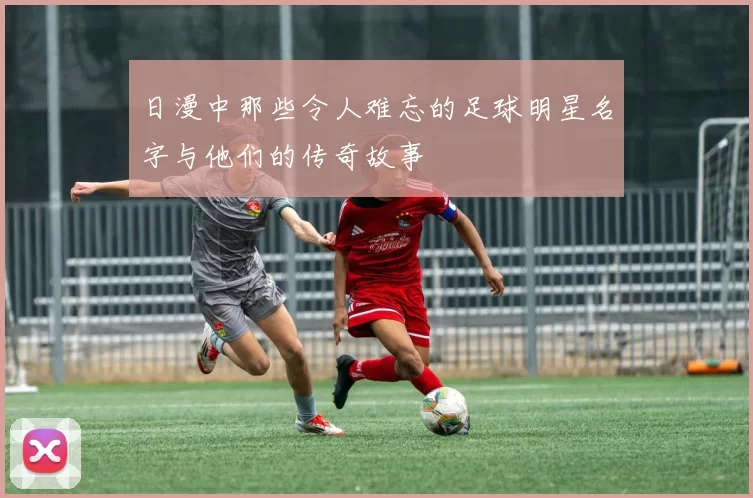 日漫中那些令人难忘的足球明星名字与他们的传奇故事