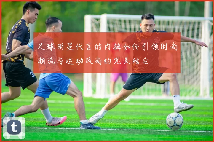 足球明星代言的内裤如何引领时尚潮流与运动风尚的完美结合