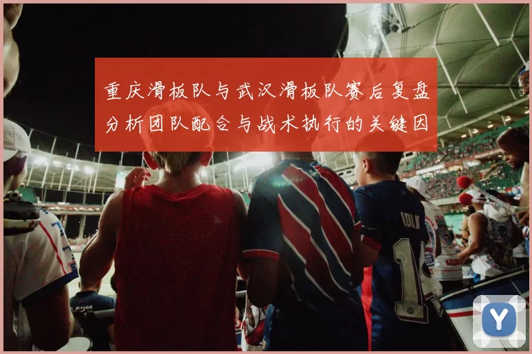 重庆滑板队与武汉滑板队赛后复盘分析团队配合与战术执行的关键因素