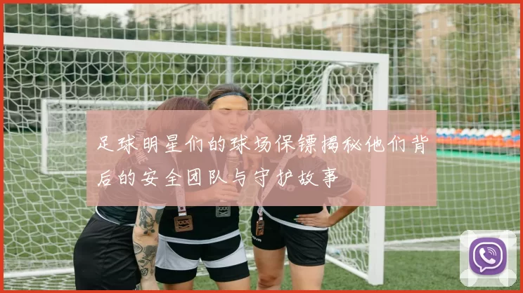 足球明星们的球场保镖揭秘他们背后的安全团队与守护故事
