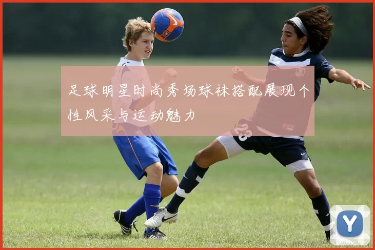 足球明星时尚秀场球袜搭配展现个性风采与运动魅力
