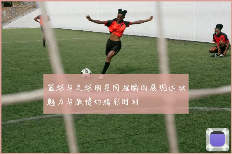 篮球与足球明星同框瞬间展现运动魅力与激情的精彩时刻