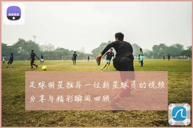 足球明星推荐一位新星球员的视频分享与精彩瞬间回顾