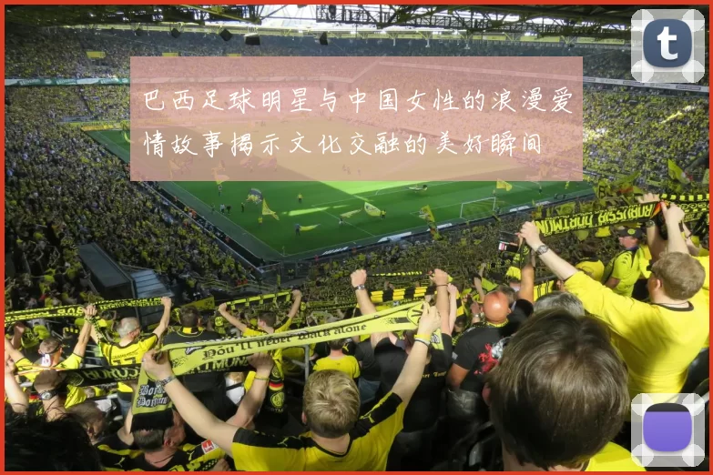 巴西足球明星与中国女性的浪漫爱情故事揭示文化交融的美好瞬间