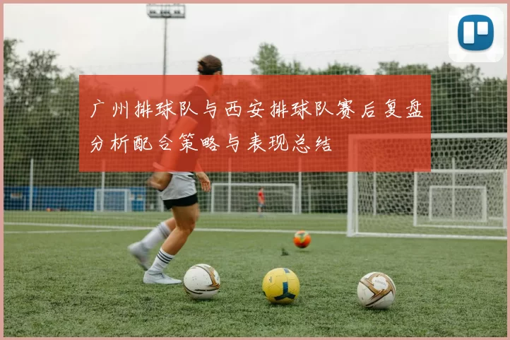 广州排球队与西安排球队赛后复盘分析配合策略与表现总结