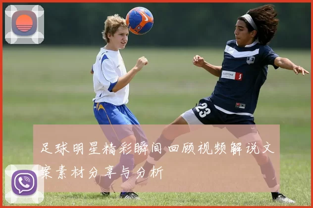 足球明星精彩瞬间回顾视频解说文案素材分享与分析