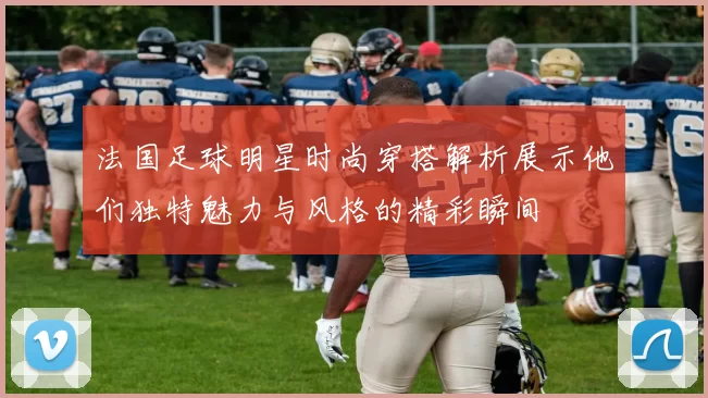 法国足球明星时尚穿搭解析展示他们独特魅力与风格的精彩瞬间