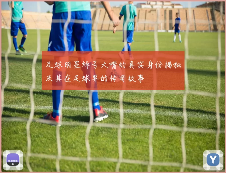 足球明星绰号大嘴的真实身份揭秘及其在足球界的传奇故事