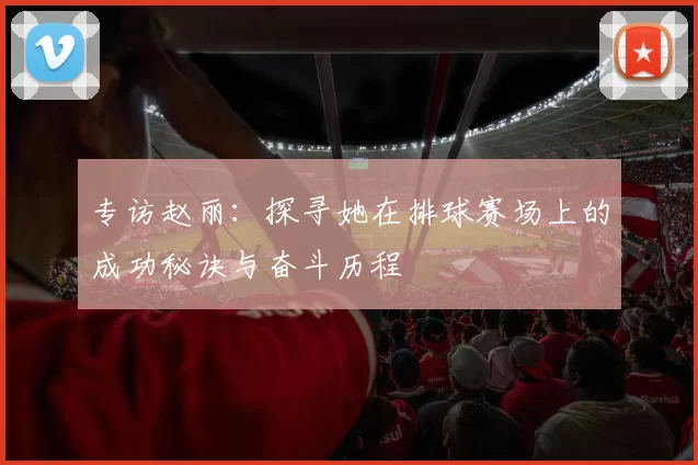 专访赵丽：探寻她在排球赛场上的成功秘诀与奋斗历程