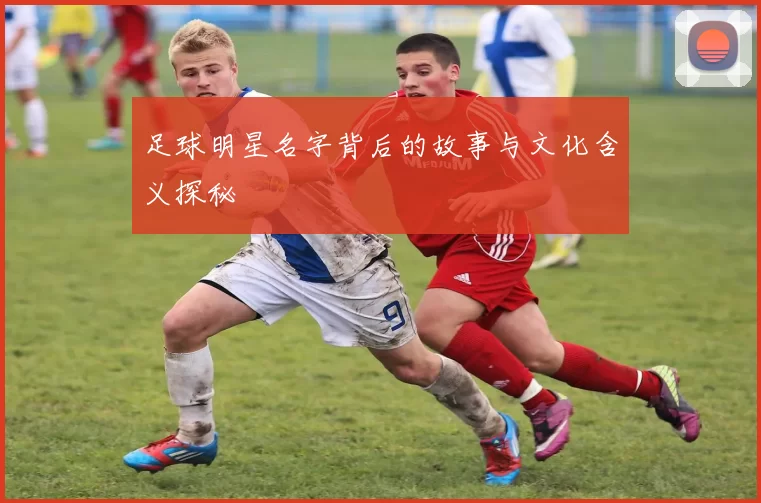 足球明星名字背后的故事与文化含义探秘