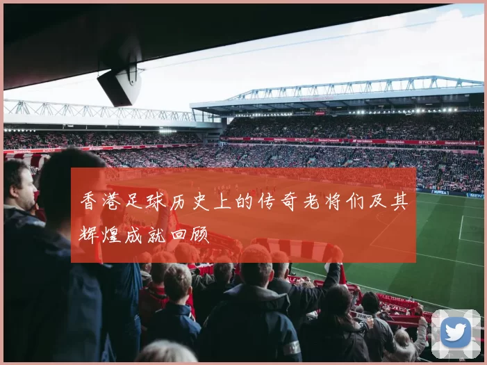 香港足球历史上的传奇老将们及其辉煌成就回顾