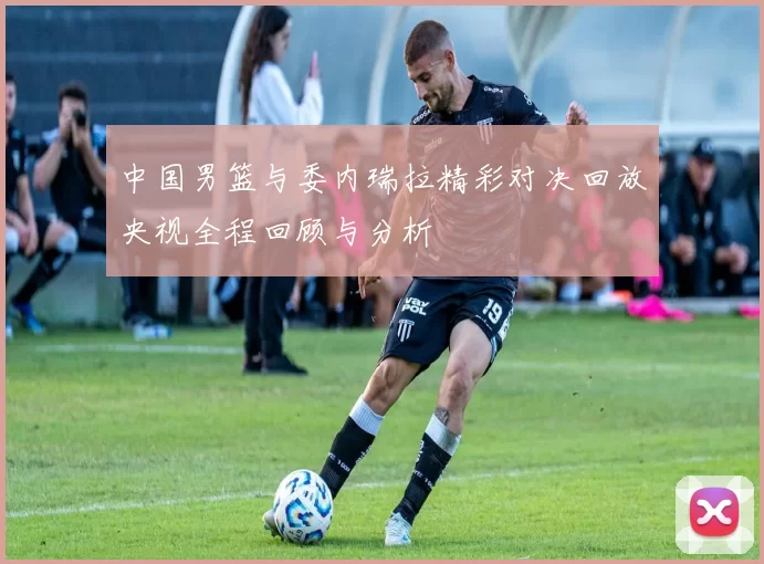 中国男篮与委内瑞拉精彩对决回放央视全程回顾与分析