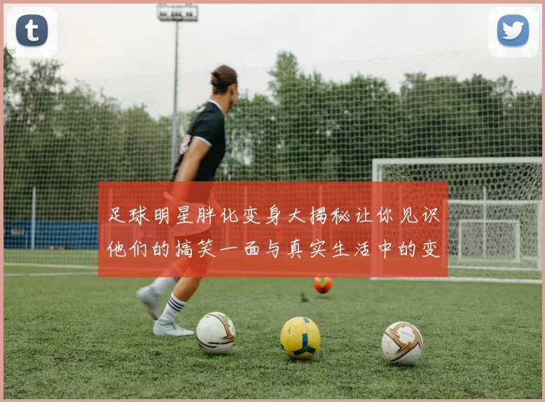 足球明星胖化变身大揭秘让你见识他们的搞笑一面与真实生活中的变化