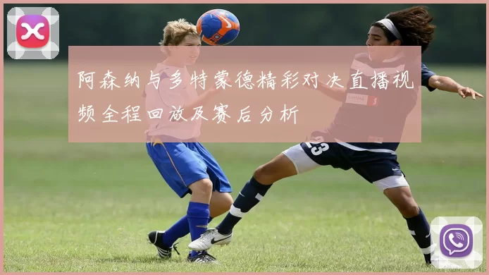 阿森纳与多特蒙德精彩对决直播视频全程回放及赛后分析
