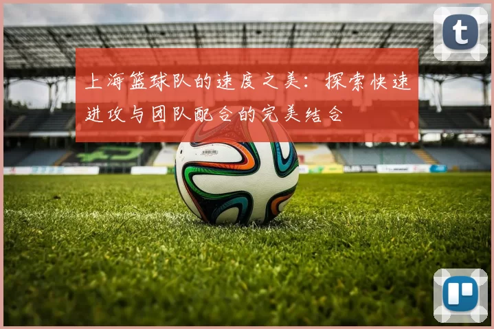 上海篮球队的速度之美：探索快速进攻与团队配合的完美结合