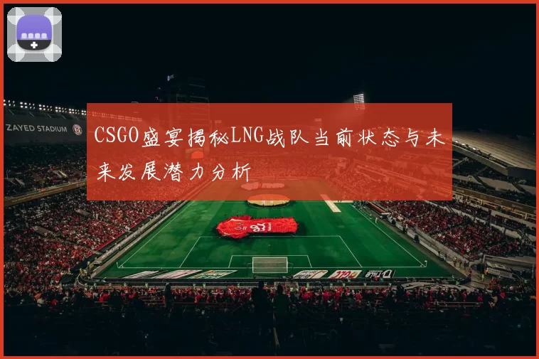 CSGO盛宴揭秘LNG战队当前状态与未来发展潜力分析