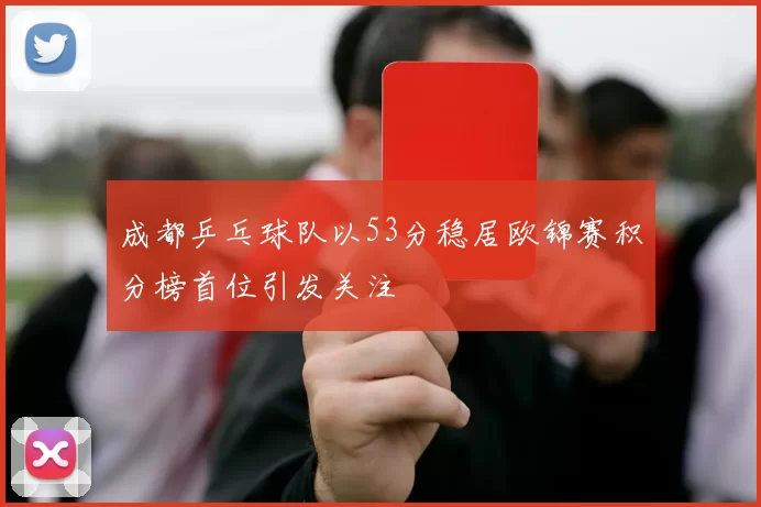 成都乒乓球队以53分稳居欧锦赛积分榜首位引发关注