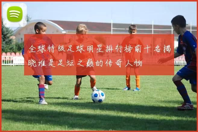 全球特级足球明星排行榜前十名揭晓谁是足坛之巅的传奇人物