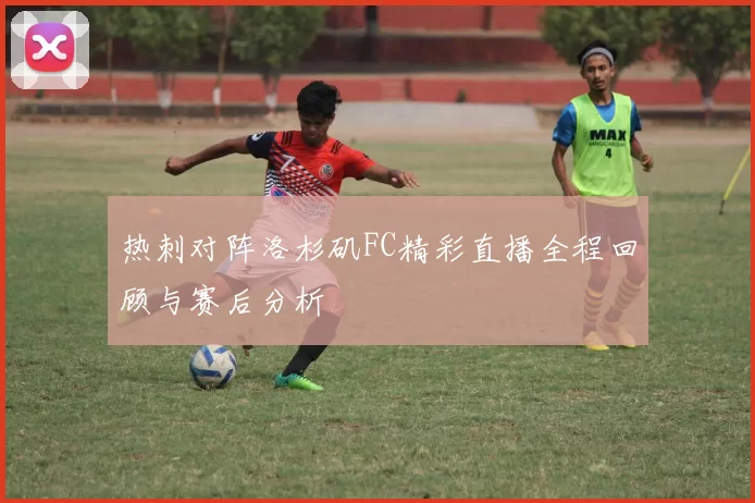 热刺对阵洛杉矶FC精彩直播全程回顾与赛后分析