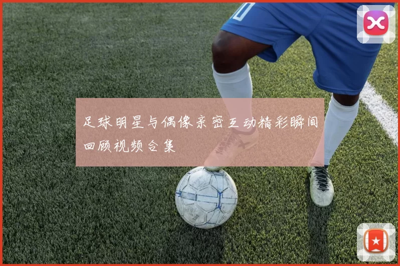 足球明星与偶像亲密互动精彩瞬间回顾视频合集