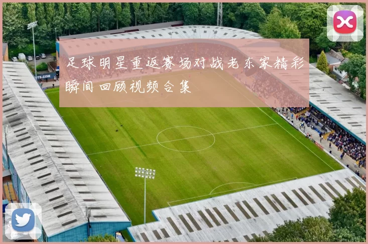 足球明星重返赛场对战老东家精彩瞬间回顾视频合集