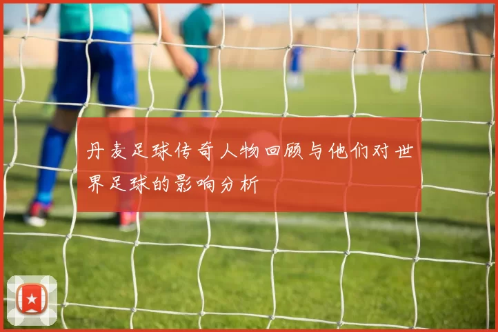 丹麦足球传奇人物回顾与他们对世界足球的影响分析
