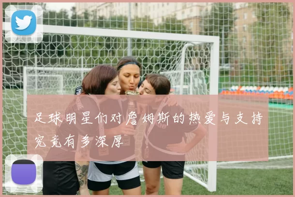 足球明星们对詹姆斯的热爱与支持究竟有多深厚