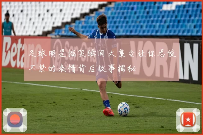 足球明星搞笑瞬间大集合让你忍俊不禁的表情背后故事揭秘