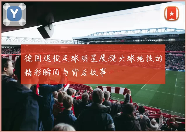 德国退役足球明星展现头球绝技的精彩瞬间与背后故事