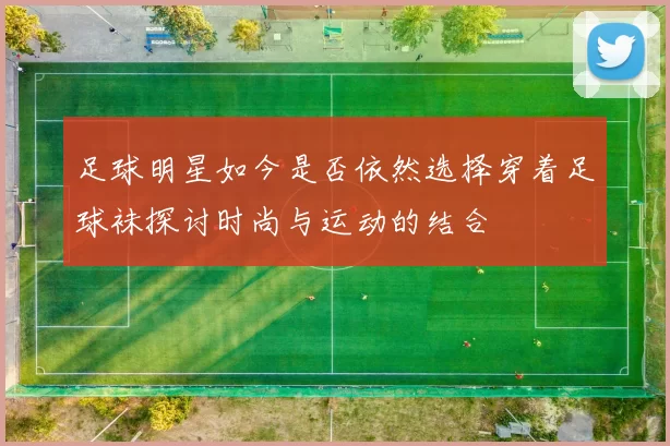 足球明星如今是否依然选择穿着足球袜探讨时尚与运动的结合