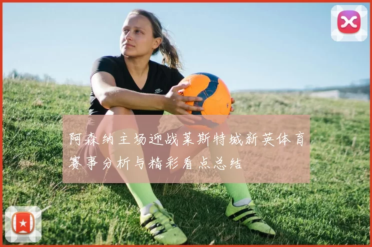 阿森纳主场迎战莱斯特城新英体育赛事分析与精彩看点总结