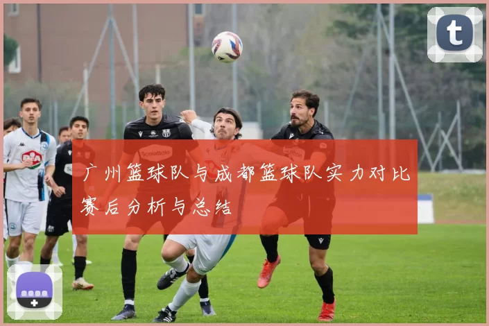 广州篮球队与成都篮球队实力对比赛后分析与总结
