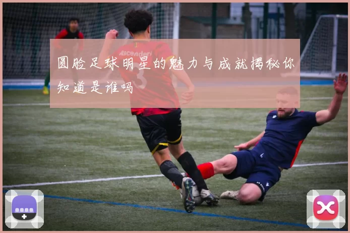 圆脸足球明星的魅力与成就揭秘你知道是谁吗