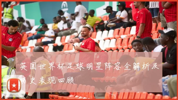 英国世界杯足球明星阵容全解析及历史表现回顾