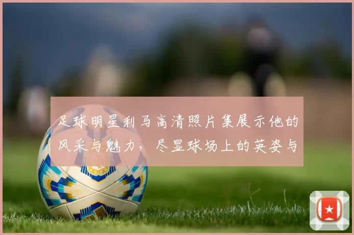 足球明星利马高清照片集展示他的风采与魅力，尽显球场上的英姿与个性