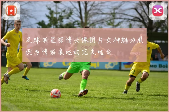 足球明星深情头像图片女神魅力展现与情感表达的完美结合