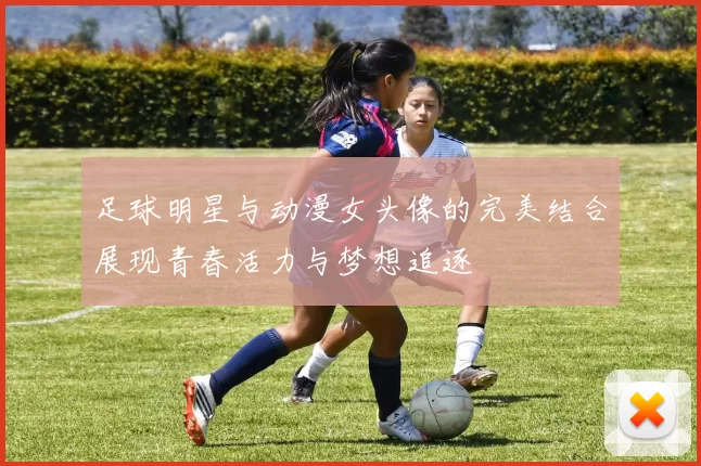 足球明星与动漫女头像的完美结合展现青春活力与梦想追逐