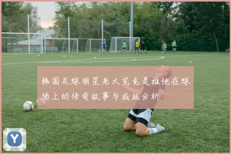 韩国足球明星老大究竟是谁他在球场上的传奇故事与成就分析