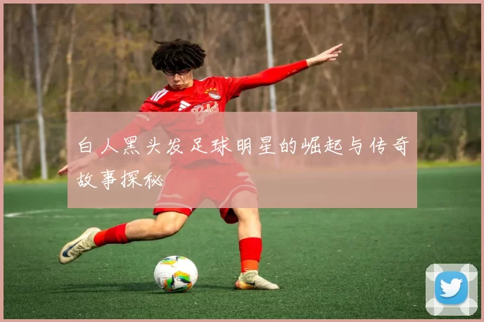 白人黑头发足球明星的崛起与传奇故事探秘