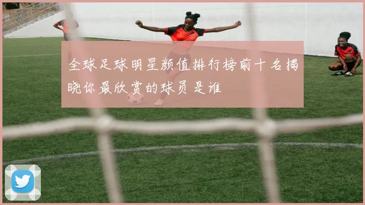 全球足球明星颜值排行榜前十名揭晓你最欣赏的球员是谁