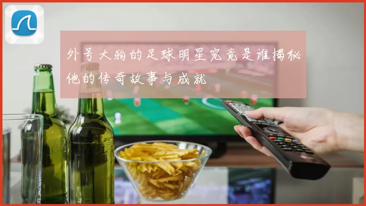 外号大狗的足球明星究竟是谁揭秘他的传奇故事与成就
