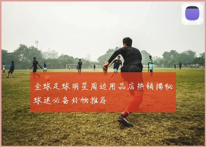 全球足球明星周边用品店热销揭秘球迷必备好物推荐