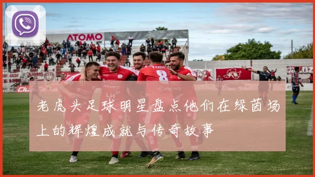老虎头足球明星盘点他们在绿茵场上的辉煌成就与传奇故事
