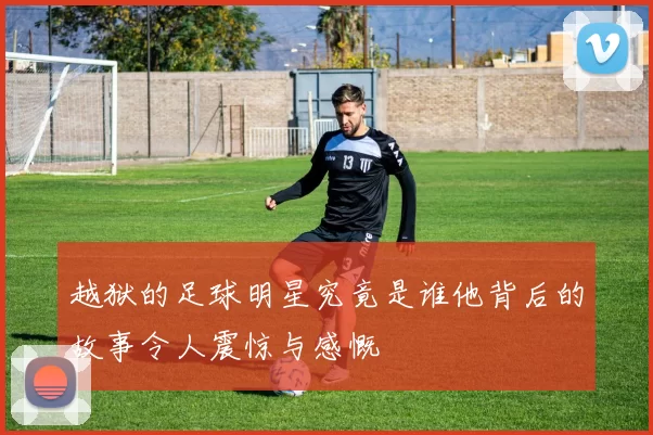越狱的足球明星究竟是谁他背后的故事令人震惊与感慨