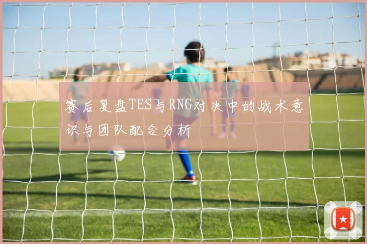 赛后复盘TES与RNG对决中的战术意识与团队配合分析