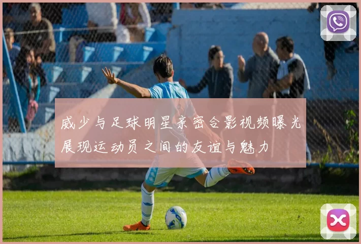 威少与足球明星亲密合影视频曝光展现运动员之间的友谊与魅力