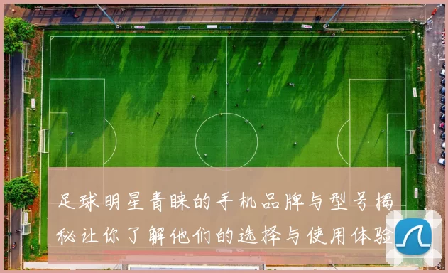 足球明星青睐的手机品牌与型号揭秘让你了解他们的选择与使用体验