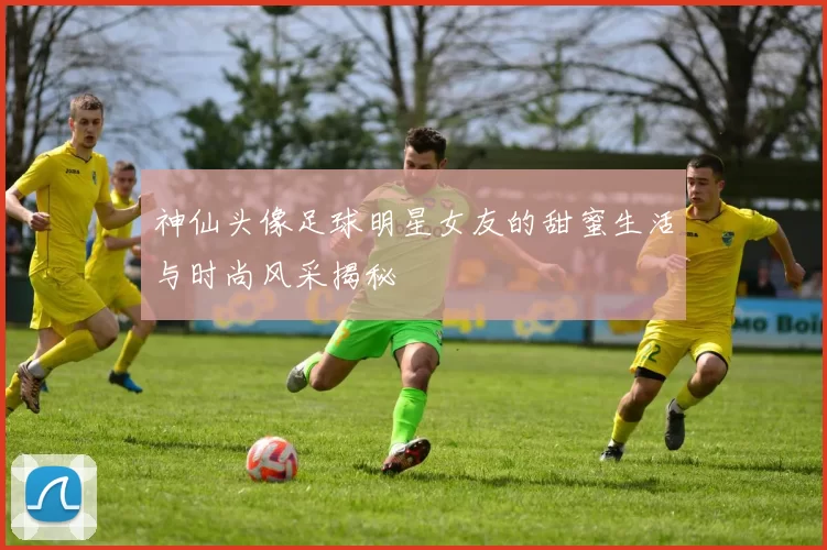神仙头像足球明星女友的甜蜜生活与时尚风采揭秘