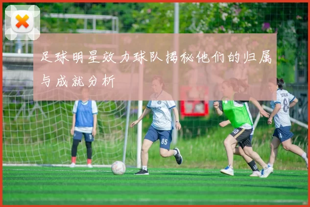 足球明星效力球队揭秘他们的归属与成就分析